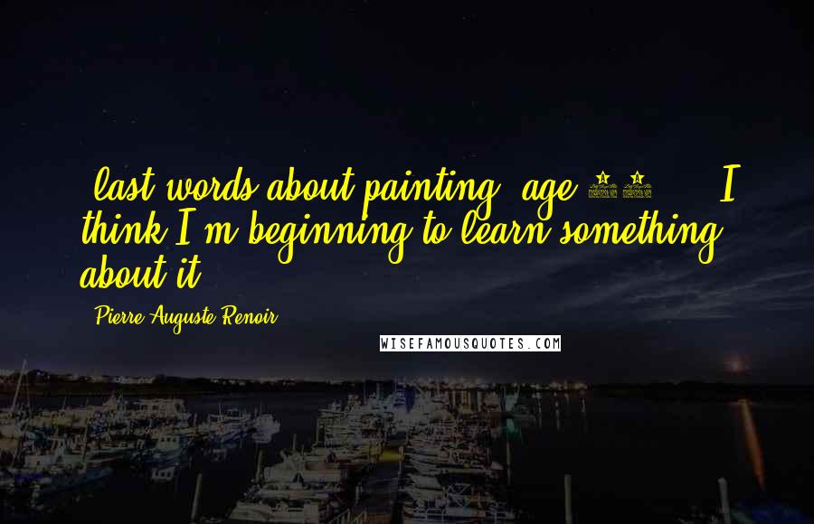 Pierre-Auguste Renoir quotes: -last words about painting, age 78 ... I think I'm beginning to learn something about it.