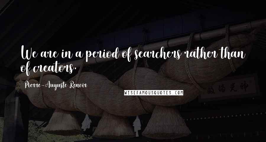 Pierre-Auguste Renoir quotes: We are in a period of searchers rather than of creators.