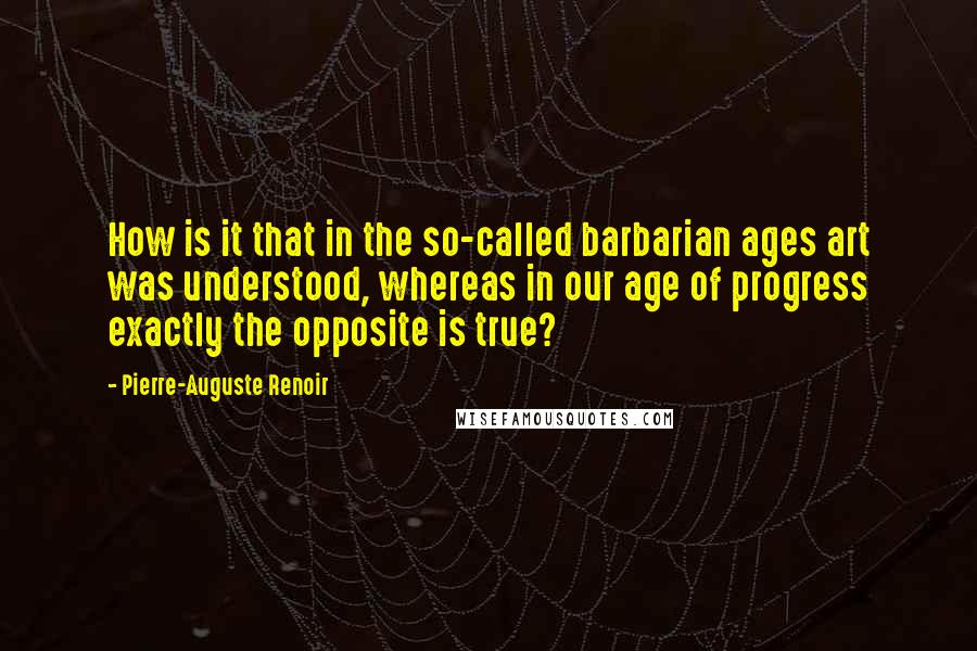 Pierre-Auguste Renoir quotes: How is it that in the so-called barbarian ages art was understood, whereas in our age of progress exactly the opposite is true?