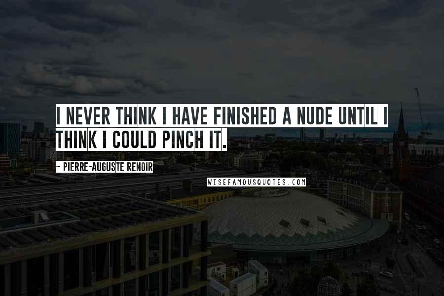 Pierre-Auguste Renoir quotes: I never think I have finished a nude until I think I could pinch it.