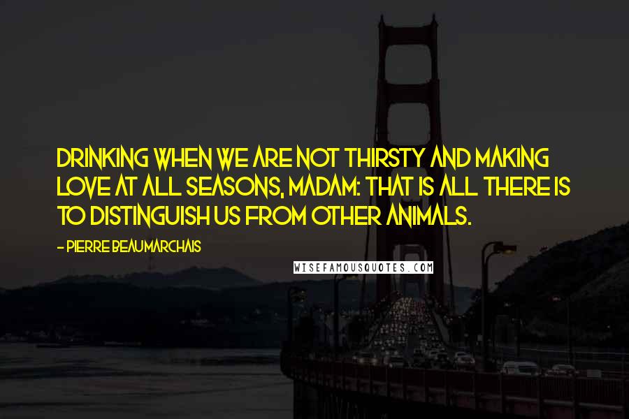 Pierre Beaumarchais quotes: Drinking when we are not thirsty and making love at all seasons, madam: that is all there is to distinguish us from other animals. Pierre Beaumarchais quotes: Drinking when we are not thirsty and making love at all seasons, madam: that is all there is to distinguish us from other animals.