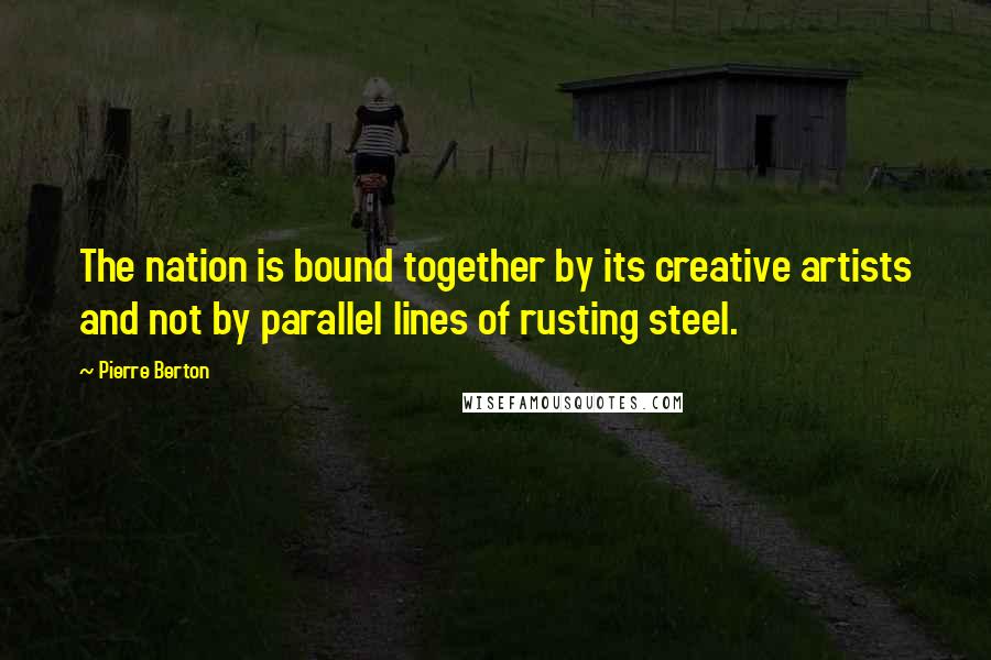 Pierre Berton quotes: The nation is bound together by its creative artists and not by parallel lines of rusting steel.