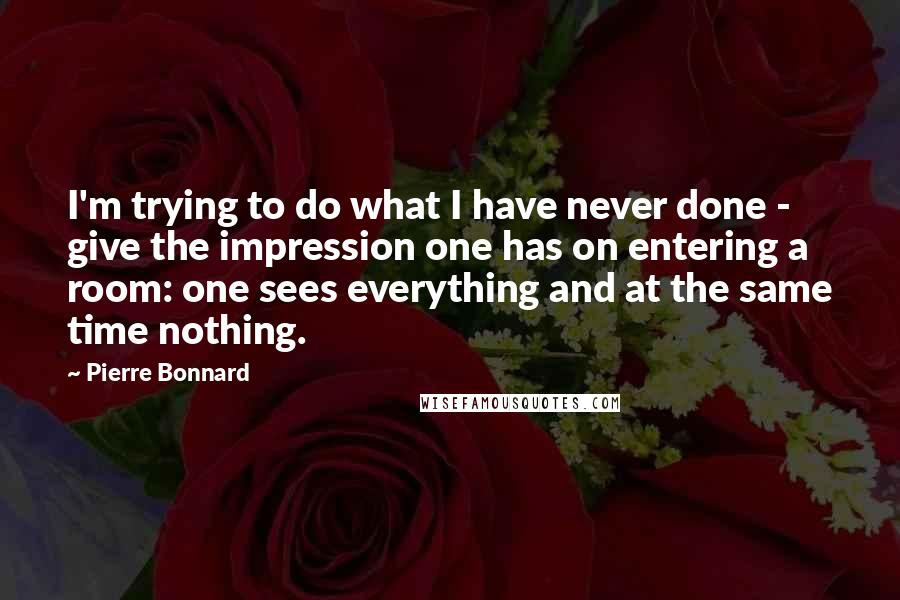 Pierre Bonnard quotes: I'm trying to do what I have never done - give the impression one has on entering a room: one sees everything and at the same time nothing.