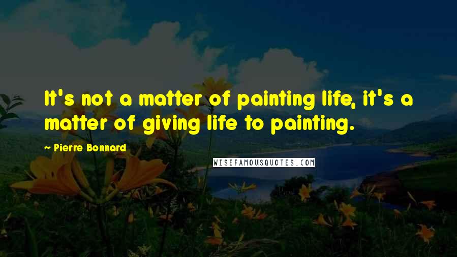 Pierre Bonnard quotes: It's not a matter of painting life, it's a matter of giving life to painting.