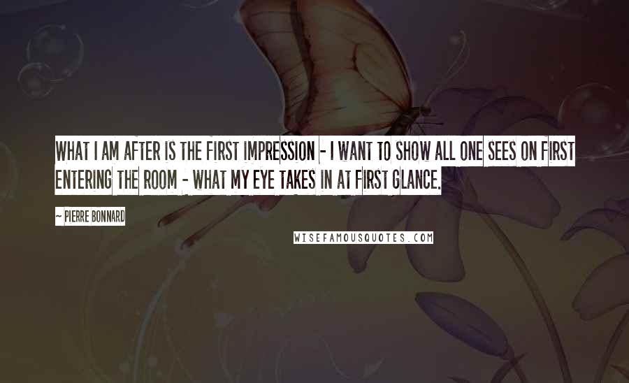 Pierre Bonnard quotes: What I am after is the first impression - I want to show all one sees on first entering the room - what my eye takes in at first glance.