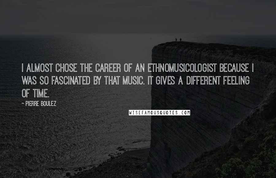 Pierre Boulez quotes: I almost chose the career of an ethnomusicologist because I was so fascinated by that music. It gives a different feeling of time.