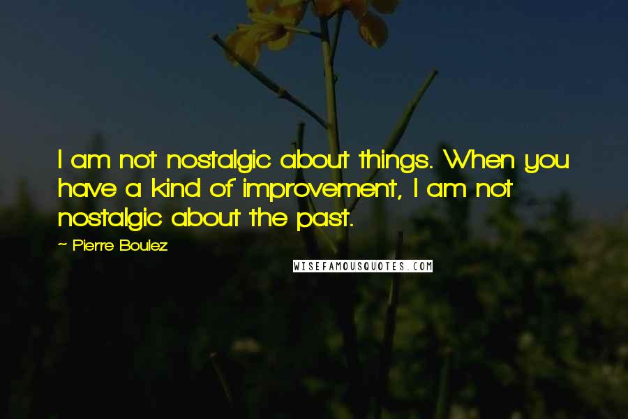 Pierre Boulez quotes: I am not nostalgic about things. When you have a kind of improvement, I am not nostalgic about the past.