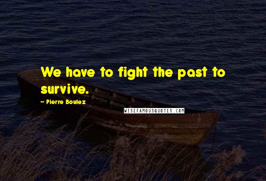 Pierre Boulez quotes: We have to fight the past to survive.