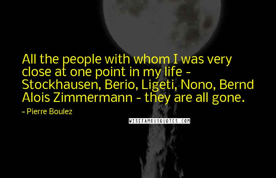 Pierre Boulez quotes: All the people with whom I was very close at one point in my life - Stockhausen, Berio, Ligeti, Nono, Bernd Alois Zimmermann - they are all gone.