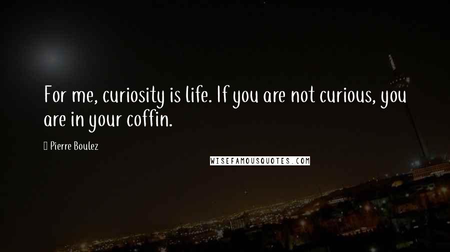 Pierre Boulez quotes: For me, curiosity is life. If you are not curious, you are in your coffin.