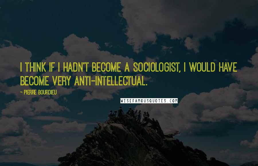 Pierre Bourdieu quotes: I think if I hadn't become a sociologist, I would have become very anti-intellectual.