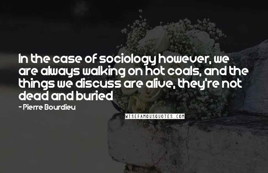 Pierre Bourdieu quotes: In the case of sociology however, we are always walking on hot coals, and the things we discuss are alive, they're not dead and buried