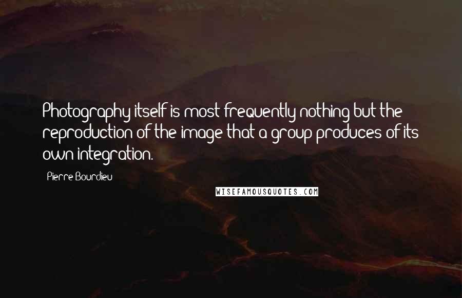 Pierre Bourdieu quotes: Photography itself is most frequently nothing but the reproduction of the image that a group produces of its own integration.