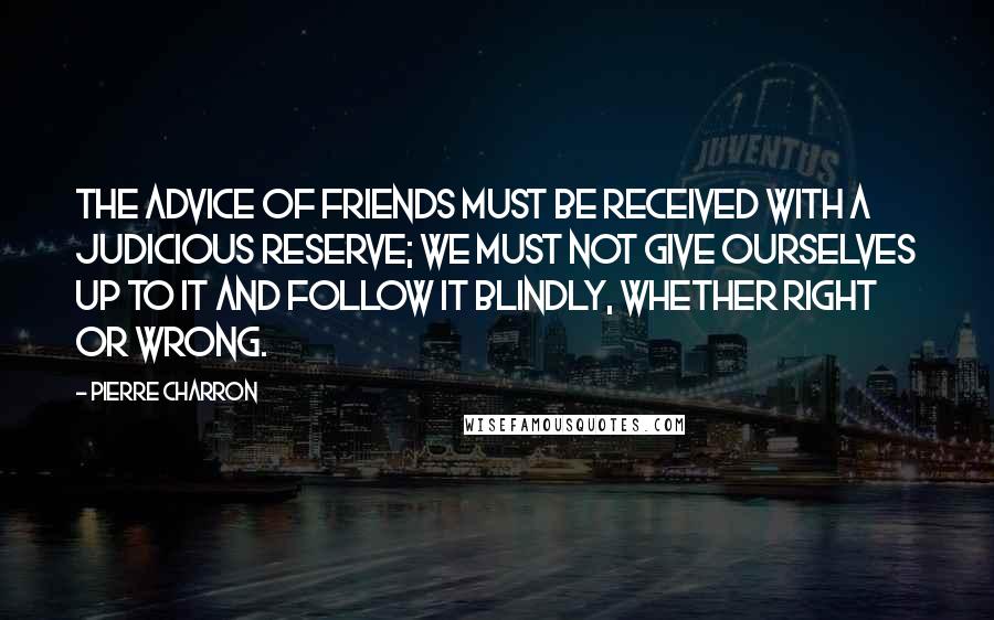 Pierre Charron quotes: The advice of friends must be received with a judicious reserve; we must not give ourselves up to it and follow it blindly, whether right or wrong.