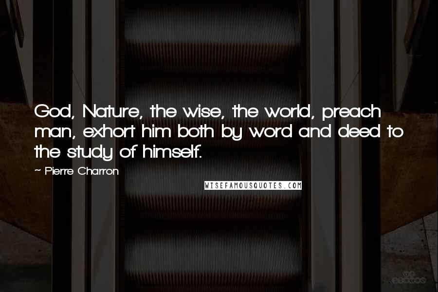 Pierre Charron quotes: God, Nature, the wise, the world, preach man, exhort him both by word and deed to the study of himself.