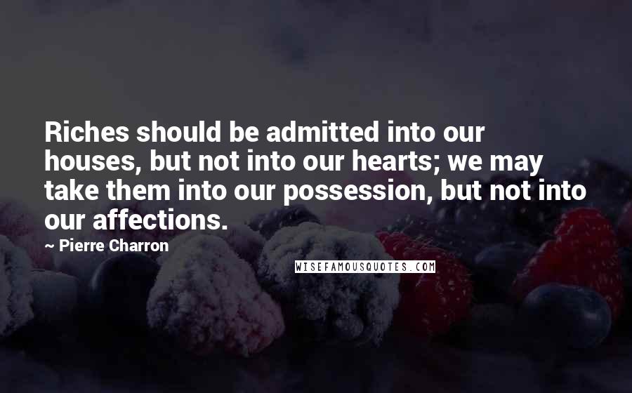 Pierre Charron quotes: Riches should be admitted into our houses, but not into our hearts; we may take them into our possession, but not into our affections.