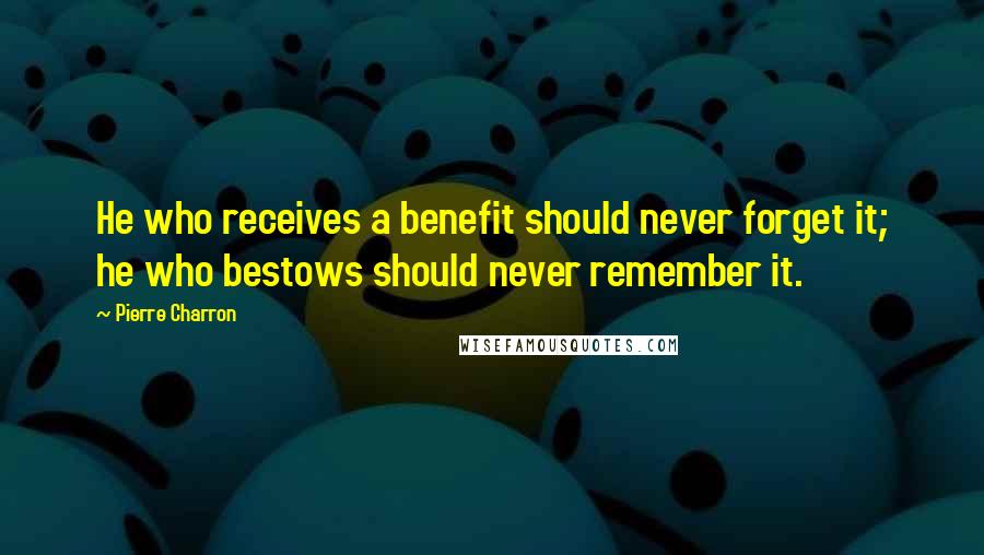 Pierre Charron quotes: He who receives a benefit should never forget it; he who bestows should never remember it.