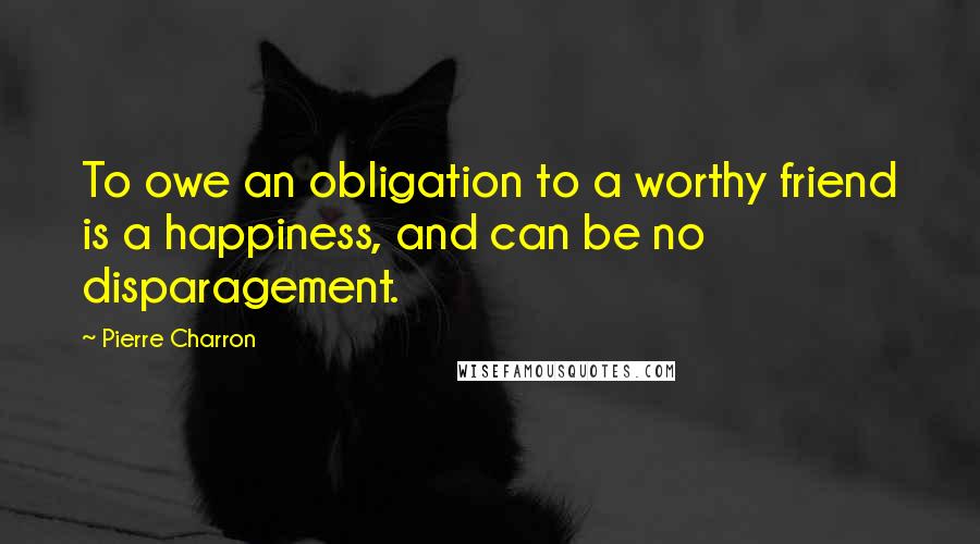 Pierre Charron quotes: To owe an obligation to a worthy friend is a happiness, and can be no disparagement.