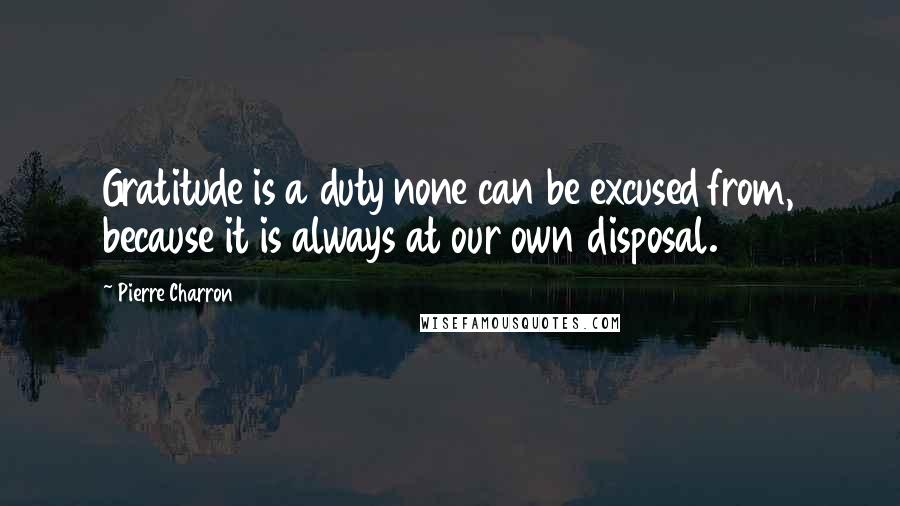 Pierre Charron quotes: Gratitude is a duty none can be excused from, because it is always at our own disposal.