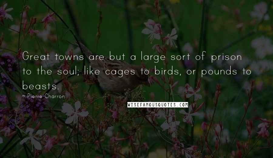 Pierre Charron quotes: Great towns are but a large sort of prison to the soul; like cages to birds, or pounds to beasts.