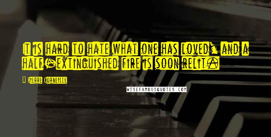 Pierre Corneille quotes: It is hard to hate what one has loved, and a half-extinguished fire is soon relit.