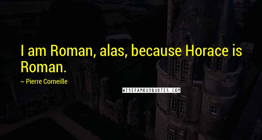 Pierre Corneille quotes: I am Roman, alas, because Horace is Roman.