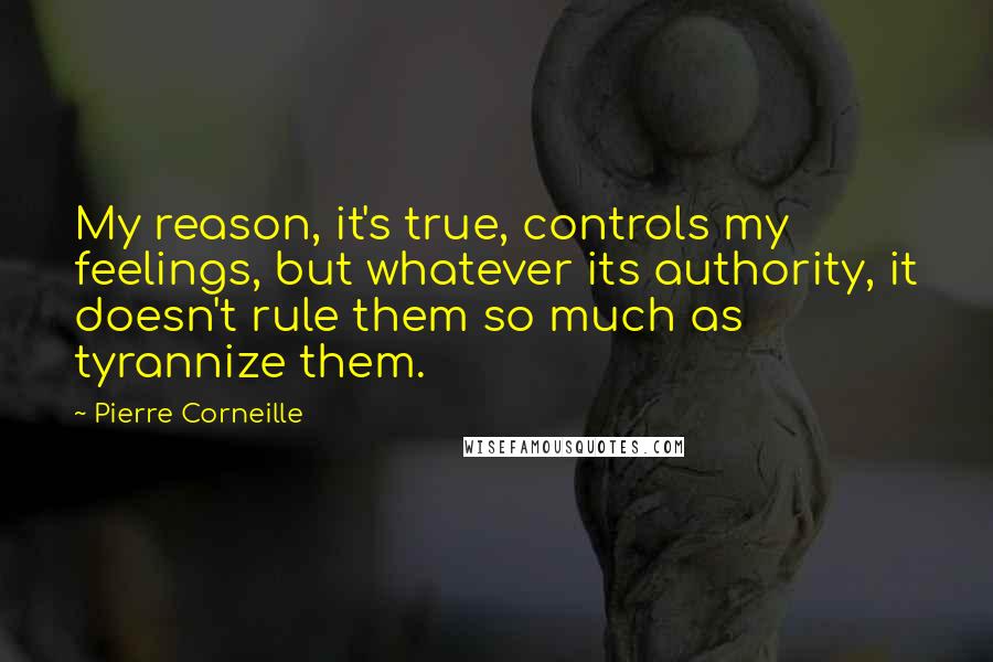 Pierre Corneille quotes: My reason, it's true, controls my feelings, but whatever its authority, it doesn't rule them so much as tyrannize them.