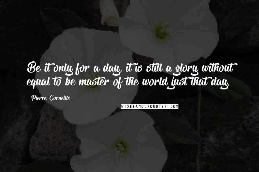 Pierre Corneille quotes: Be it only for a day, it is still a glory without equal to be master of the world just that day.