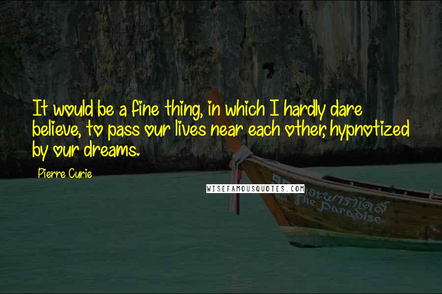 Pierre Curie quotes: It would be a fine thing, in which I hardly dare believe, to pass our lives near each other, hypnotized by our dreams.