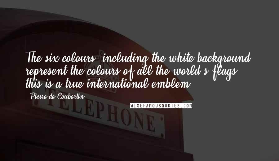 Pierre De Coubertin quotes: The six colours, including the white background, represent the colours of all the world's flags ... this is a true international emblem.