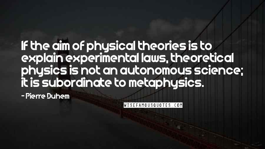 Pierre Duhem quotes: If the aim of physical theories is to explain experimental laws, theoretical physics is not an autonomous science; it is subordinate to metaphysics.