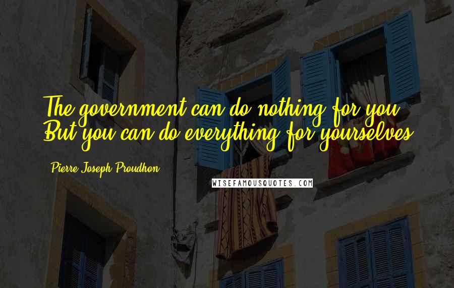 Pierre-Joseph Proudhon quotes: The government can do nothing for you. But you can do everything for yourselves