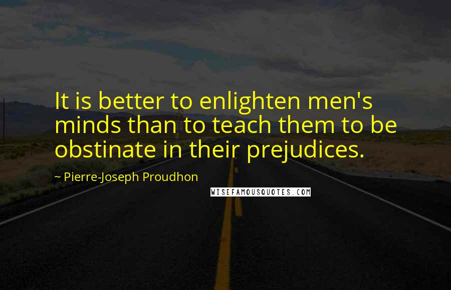 Pierre-Joseph Proudhon quotes: It is better to enlighten men's minds than to teach them to be obstinate in their prejudices.