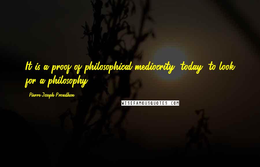 Pierre-Joseph Proudhon quotes: It is a proof of philosophical mediocrity, today, to look for a philosophy.