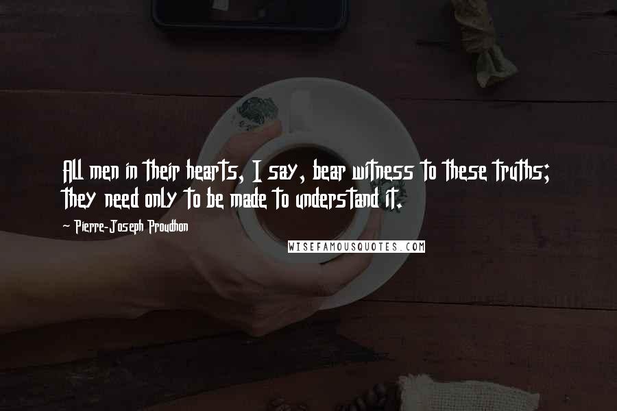 Pierre-Joseph Proudhon quotes: All men in their hearts, I say, bear witness to these truths; they need only to be made to understand it.