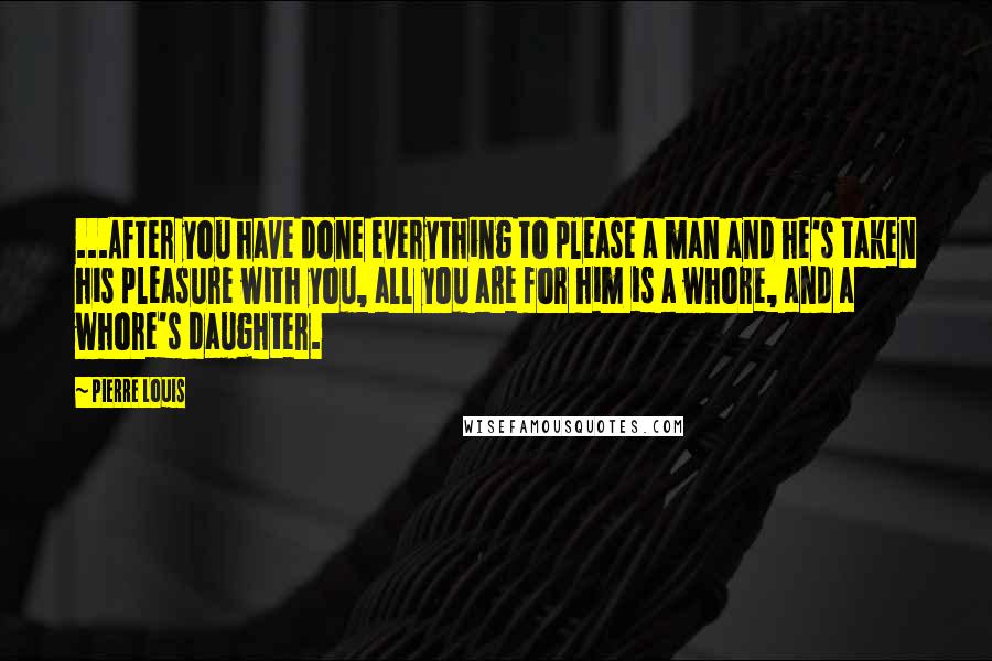Pierre Louis quotes: ...After you have done everything to please a man and he's taken his pleasure with you, all you are for him is a whore, and a whore's daughter. Pierre Louis quotes: ...After you have done everything to please a man and he's taken his pleasure with you, all you are for him is a whore, and a whore's daughter.