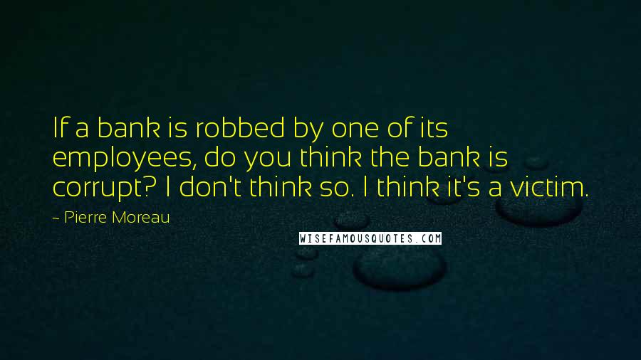 Pierre Moreau quotes: If a bank is robbed by one of its employees, do you think the bank is corrupt? I don't think so. I think it's a victim.