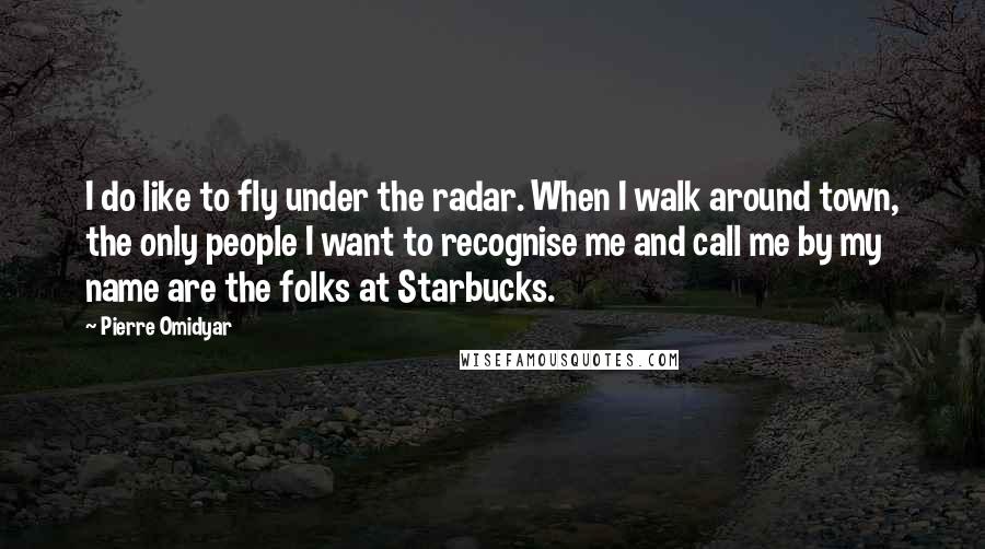 Pierre Omidyar quotes: I do like to fly under the radar. When I walk around town, the only people I want to recognise me and call me by my name are the folks