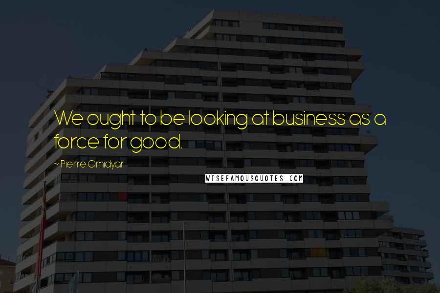 Pierre Omidyar quotes: We ought to be looking at business as a force for good.