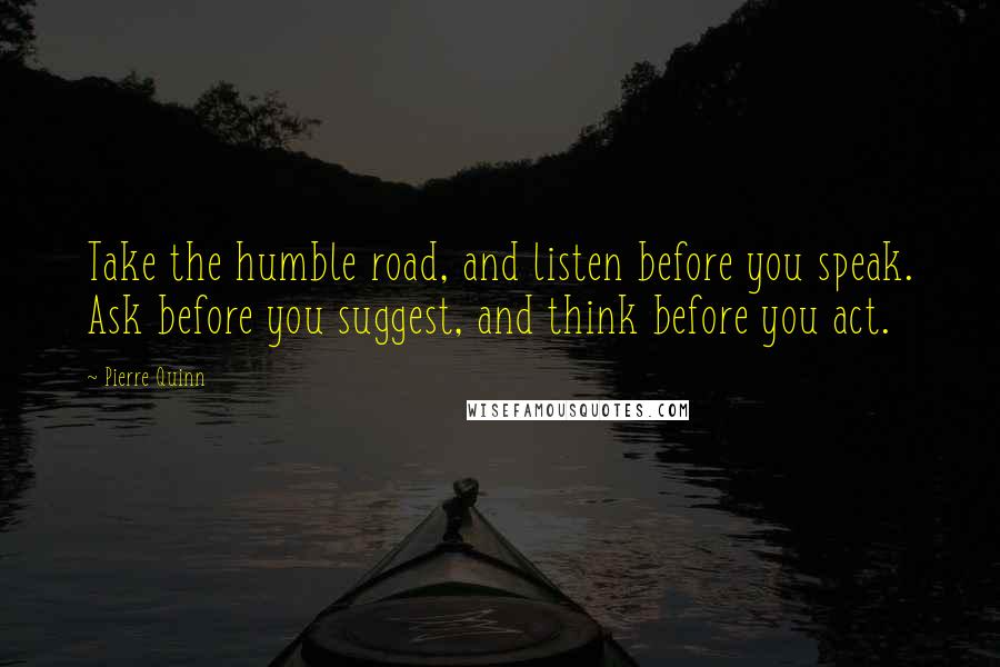 Pierre Quinn quotes: Take the humble road, and listen before you speak. Ask before you suggest, and think before you act.