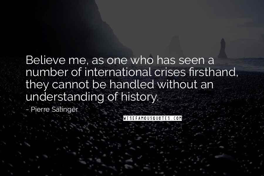 Pierre Salinger quotes: Believe me, as one who has seen a number of international crises firsthand, they cannot be handled without an understanding of history.