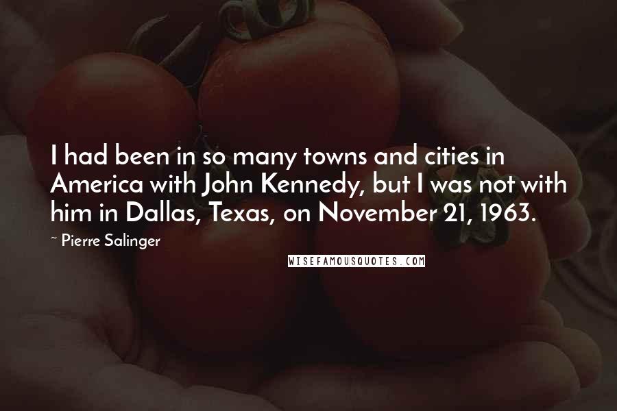 Pierre Salinger quotes: I had been in so many towns and cities in America with John Kennedy, but I was not with him in Dallas, Texas, on November 21, 1963.