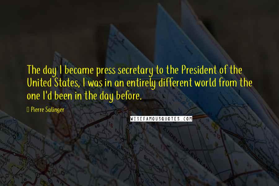 Pierre Salinger quotes: The day I became press secretary to the President of the United States, I was in an entirely different world from the one I'd been in the day before.
