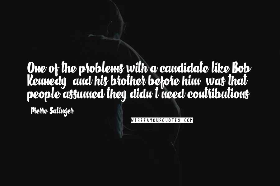 Pierre Salinger quotes: One of the problems with a candidate like Bob Kennedy, and his brother before him, was that people assumed they didn't need contributions.