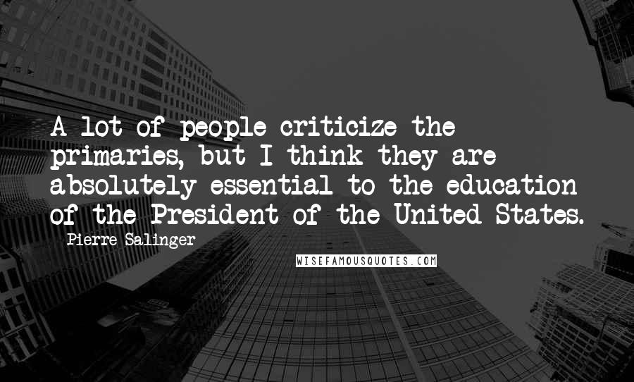 Pierre Salinger quotes: A lot of people criticize the primaries, but I think they are absolutely essential to the education of the President of the United States.