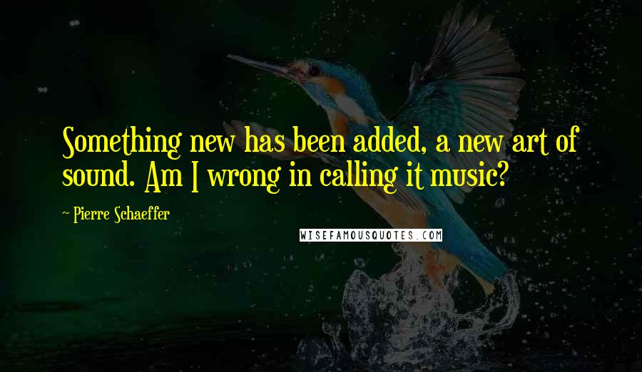 Pierre Schaeffer quotes: Something new has been added, a new art of sound. Am I wrong in calling it music?