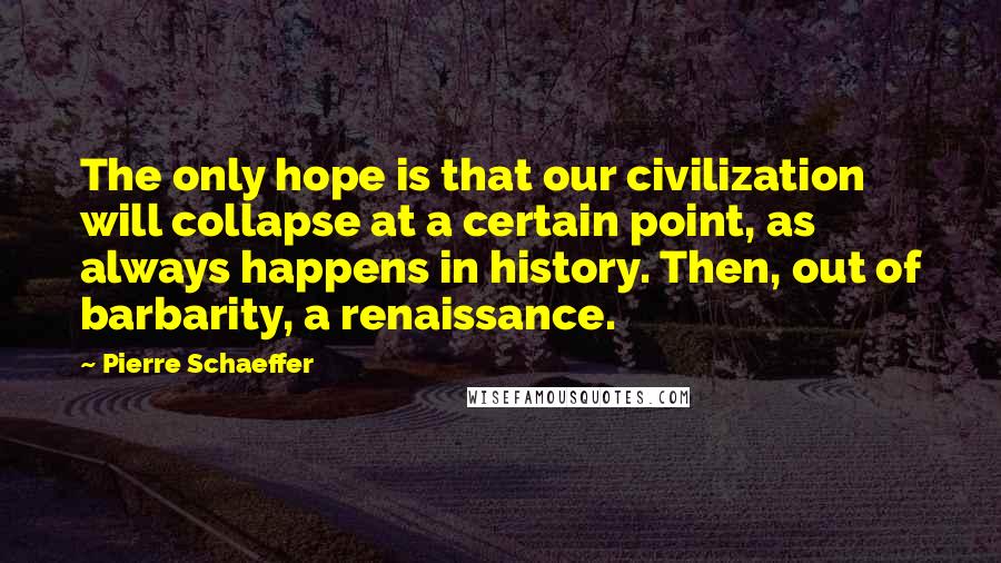 Pierre Schaeffer quotes: The only hope is that our civilization will collapse at a certain point, as always happens in history. Then, out of barbarity, a renaissance. Pierre Schaeffer quotes: The only hope is that our civilization will collapse at a certain point, as always happens in history. Then, out of barbarity, a renaissance.
