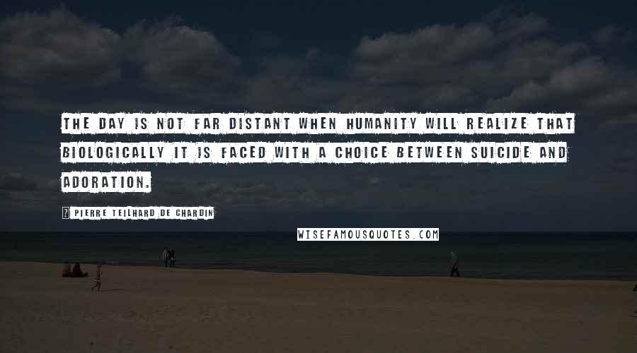 Pierre Teilhard De Chardin quotes: The day is not far distant when humanity will realize that biologically it is faced with a choice between suicide and adoration.