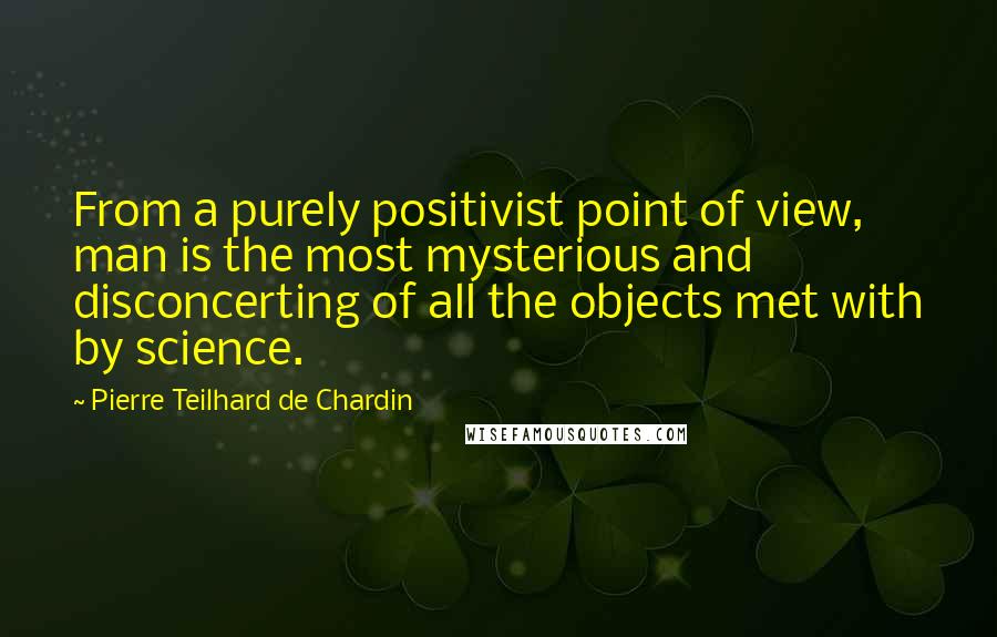 Pierre Teilhard De Chardin quotes: From a purely positivist point of view, man is the most mysterious and disconcerting of all the objects met with by science.