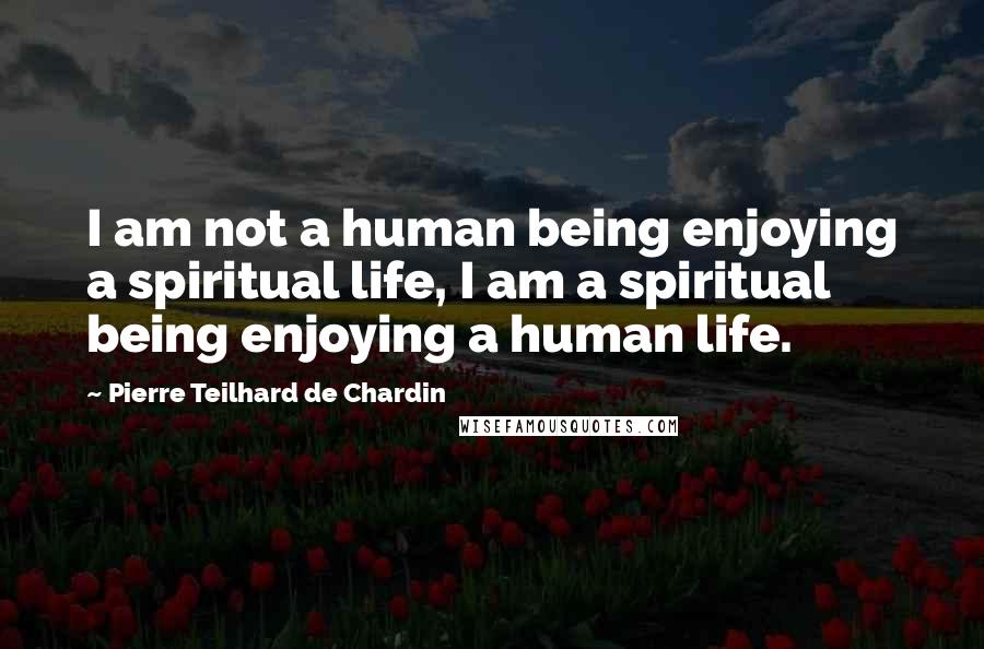 Pierre Teilhard De Chardin quotes: I am not a human being enjoying a spiritual life, I am a spiritual being enjoying a human life.